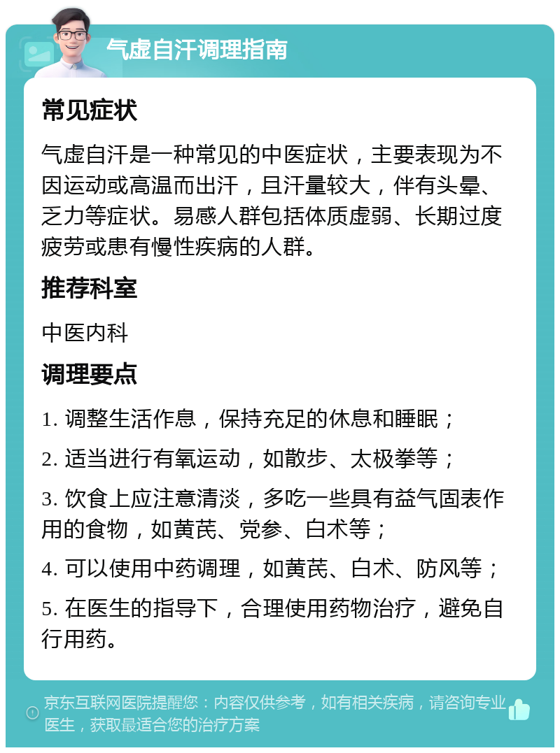 气虚自汗调理指南 常见症状 气虚自汗是一种常见的中医症状，主要表现为不因运动或高温而出汗，且汗量较大，伴有头晕、乏力等症状。易感人群包括体质虚弱、长期过度疲劳或患有慢性疾病的人群。 推荐科室 中医内科 调理要点 1. 调整生活作息，保持充足的休息和睡眠； 2. 适当进行有氧运动，如散步、太极拳等； 3. 饮食上应注意清淡，多吃一些具有益气固表作用的食物，如黄芪、党参、白术等； 4. 可以使用中药调理，如黄芪、白术、防风等； 5. 在医生的指导下，合理使用药物治疗，避免自行用药。