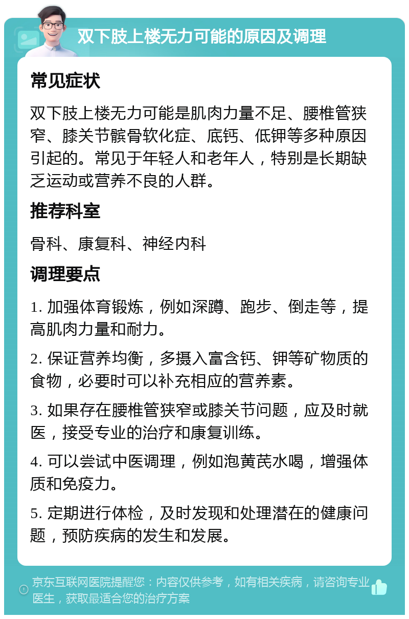 双下肢上楼无力可能的原因及调理 常见症状 双下肢上楼无力可能是肌肉力量不足、腰椎管狭窄、膝关节髌骨软化症、底钙、低钾等多种原因引起的。常见于年轻人和老年人，特别是长期缺乏运动或营养不良的人群。 推荐科室 骨科、康复科、神经内科 调理要点 1. 加强体育锻炼，例如深蹲、跑步、倒走等，提高肌肉力量和耐力。 2. 保证营养均衡，多摄入富含钙、钾等矿物质的食物，必要时可以补充相应的营养素。 3. 如果存在腰椎管狭窄或膝关节问题，应及时就医，接受专业的治疗和康复训练。 4. 可以尝试中医调理，例如泡黄芪水喝，增强体质和免疫力。 5. 定期进行体检，及时发现和处理潜在的健康问题，预防疾病的发生和发展。