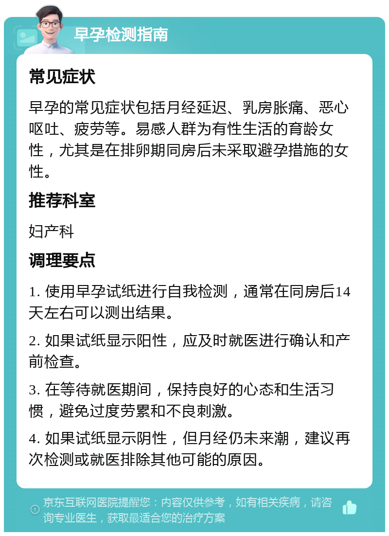 早孕检测指南 常见症状 早孕的常见症状包括月经延迟、乳房胀痛、恶心呕吐、疲劳等。易感人群为有性生活的育龄女性，尤其是在排卵期同房后未采取避孕措施的女性。 推荐科室 妇产科 调理要点 1. 使用早孕试纸进行自我检测，通常在同房后14天左右可以测出结果。 2. 如果试纸显示阳性，应及时就医进行确认和产前检查。 3. 在等待就医期间，保持良好的心态和生活习惯，避免过度劳累和不良刺激。 4. 如果试纸显示阴性，但月经仍未来潮，建议再次检测或就医排除其他可能的原因。