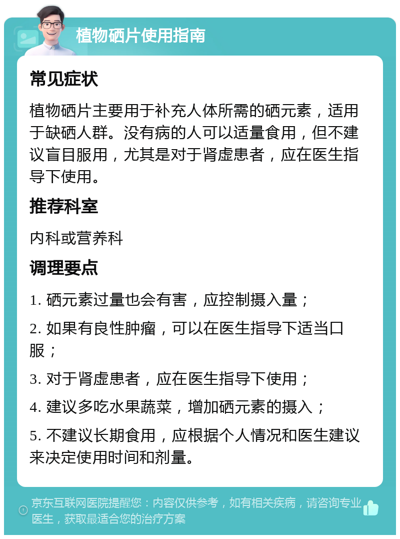 植物硒片使用指南 常见症状 植物硒片主要用于补充人体所需的硒元素，适用于缺硒人群。没有病的人可以适量食用，但不建议盲目服用，尤其是对于肾虚患者，应在医生指导下使用。 推荐科室 内科或营养科 调理要点 1. 硒元素过量也会有害，应控制摄入量； 2. 如果有良性肿瘤，可以在医生指导下适当口服； 3. 对于肾虚患者，应在医生指导下使用； 4. 建议多吃水果蔬菜，增加硒元素的摄入； 5. 不建议长期食用，应根据个人情况和医生建议来决定使用时间和剂量。