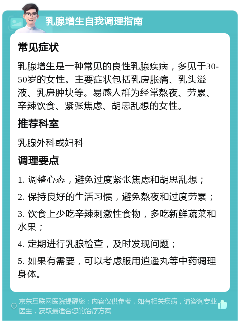 乳腺增生自我调理指南 常见症状 乳腺增生是一种常见的良性乳腺疾病，多见于30-50岁的女性。主要症状包括乳房胀痛、乳头溢液、乳房肿块等。易感人群为经常熬夜、劳累、辛辣饮食、紧张焦虑、胡思乱想的女性。 推荐科室 乳腺外科或妇科 调理要点 1. 调整心态，避免过度紧张焦虑和胡思乱想； 2. 保持良好的生活习惯，避免熬夜和过度劳累； 3. 饮食上少吃辛辣刺激性食物，多吃新鲜蔬菜和水果； 4. 定期进行乳腺检查，及时发现问题； 5. 如果有需要，可以考虑服用逍遥丸等中药调理身体。