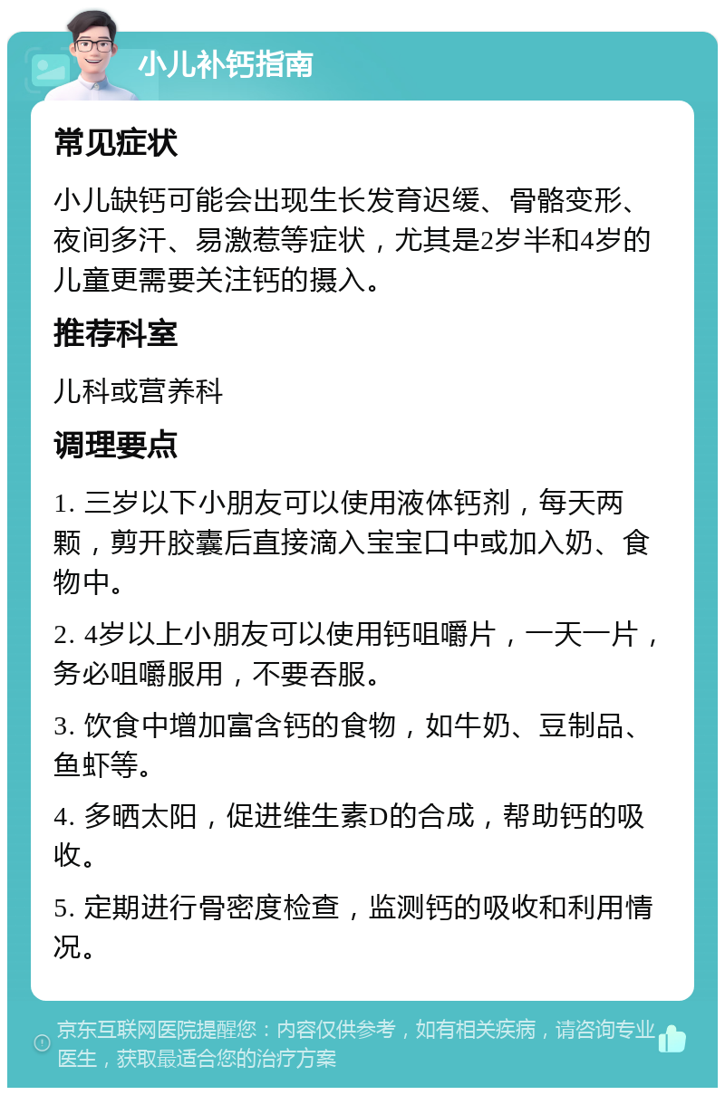 小儿补钙指南 常见症状 小儿缺钙可能会出现生长发育迟缓、骨骼变形、夜间多汗、易激惹等症状，尤其是2岁半和4岁的儿童更需要关注钙的摄入。 推荐科室 儿科或营养科 调理要点 1. 三岁以下小朋友可以使用液体钙剂，每天两颗，剪开胶囊后直接滴入宝宝口中或加入奶、食物中。 2. 4岁以上小朋友可以使用钙咀嚼片，一天一片，务必咀嚼服用，不要吞服。 3. 饮食中增加富含钙的食物，如牛奶、豆制品、鱼虾等。 4. 多晒太阳，促进维生素D的合成，帮助钙的吸收。 5. 定期进行骨密度检查，监测钙的吸收和利用情况。