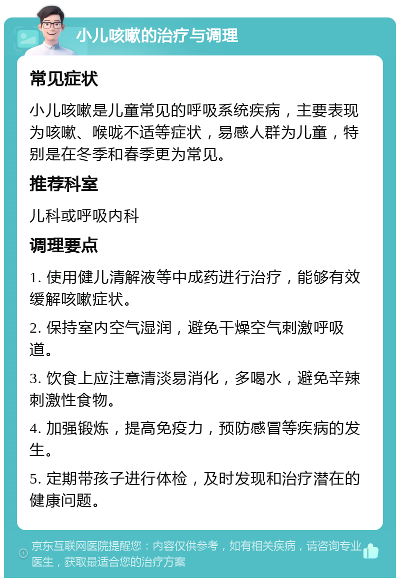 小儿咳嗽的治疗与调理 常见症状 小儿咳嗽是儿童常见的呼吸系统疾病，主要表现为咳嗽、喉咙不适等症状，易感人群为儿童，特别是在冬季和春季更为常见。 推荐科室 儿科或呼吸内科 调理要点 1. 使用健儿清解液等中成药进行治疗，能够有效缓解咳嗽症状。 2. 保持室内空气湿润，避免干燥空气刺激呼吸道。 3. 饮食上应注意清淡易消化，多喝水，避免辛辣刺激性食物。 4. 加强锻炼，提高免疫力，预防感冒等疾病的发生。 5. 定期带孩子进行体检，及时发现和治疗潜在的健康问题。