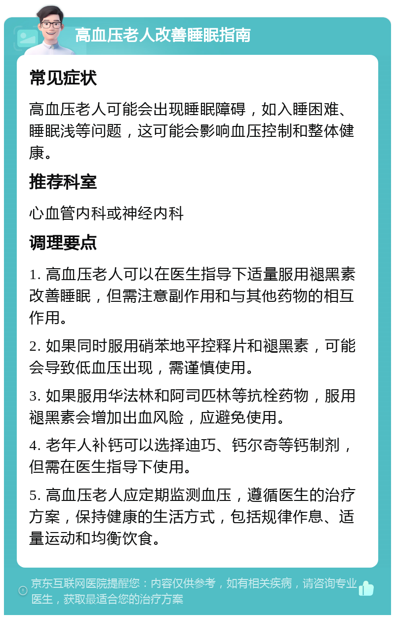 高血压老人改善睡眠指南 常见症状 高血压老人可能会出现睡眠障碍，如入睡困难、睡眠浅等问题，这可能会影响血压控制和整体健康。 推荐科室 心血管内科或神经内科 调理要点 1. 高血压老人可以在医生指导下适量服用褪黑素改善睡眠，但需注意副作用和与其他药物的相互作用。 2. 如果同时服用硝苯地平控释片和褪黑素，可能会导致低血压出现，需谨慎使用。 3. 如果服用华法林和阿司匹林等抗栓药物，服用褪黑素会增加出血风险，应避免使用。 4. 老年人补钙可以选择迪巧、钙尔奇等钙制剂，但需在医生指导下使用。 5. 高血压老人应定期监测血压，遵循医生的治疗方案，保持健康的生活方式，包括规律作息、适量运动和均衡饮食。