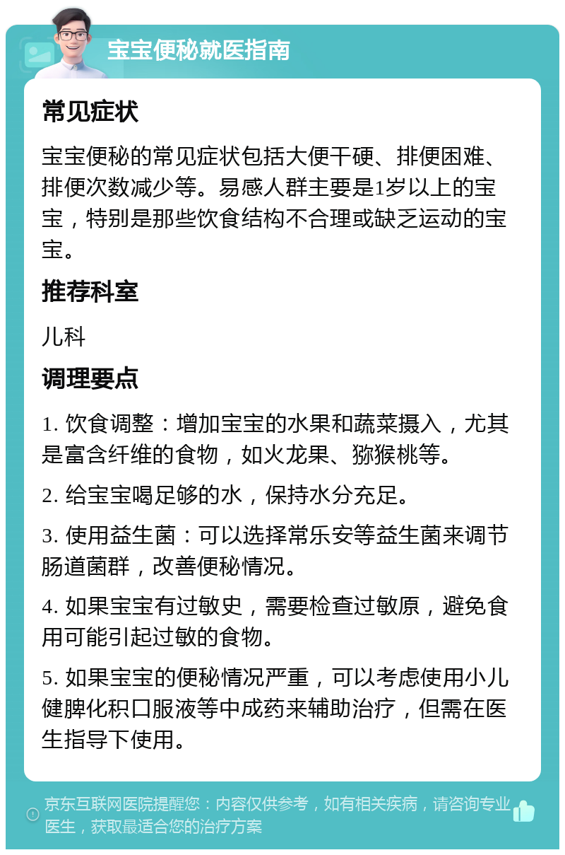 宝宝便秘就医指南 常见症状 宝宝便秘的常见症状包括大便干硬、排便困难、排便次数减少等。易感人群主要是1岁以上的宝宝，特别是那些饮食结构不合理或缺乏运动的宝宝。 推荐科室 儿科 调理要点 1. 饮食调整：增加宝宝的水果和蔬菜摄入，尤其是富含纤维的食物，如火龙果、猕猴桃等。 2. 给宝宝喝足够的水，保持水分充足。 3. 使用益生菌：可以选择常乐安等益生菌来调节肠道菌群，改善便秘情况。 4. 如果宝宝有过敏史，需要检查过敏原，避免食用可能引起过敏的食物。 5. 如果宝宝的便秘情况严重，可以考虑使用小儿健脾化积口服液等中成药来辅助治疗，但需在医生指导下使用。