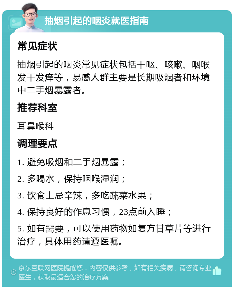 抽烟引起的咽炎就医指南 常见症状 抽烟引起的咽炎常见症状包括干呕、咳嗽、咽喉发干发痒等，易感人群主要是长期吸烟者和环境中二手烟暴露者。 推荐科室 耳鼻喉科 调理要点 1. 避免吸烟和二手烟暴露； 2. 多喝水，保持咽喉湿润； 3. 饮食上忌辛辣，多吃蔬菜水果； 4. 保持良好的作息习惯，23点前入睡； 5. 如有需要，可以使用药物如复方甘草片等进行治疗，具体用药请遵医嘱。