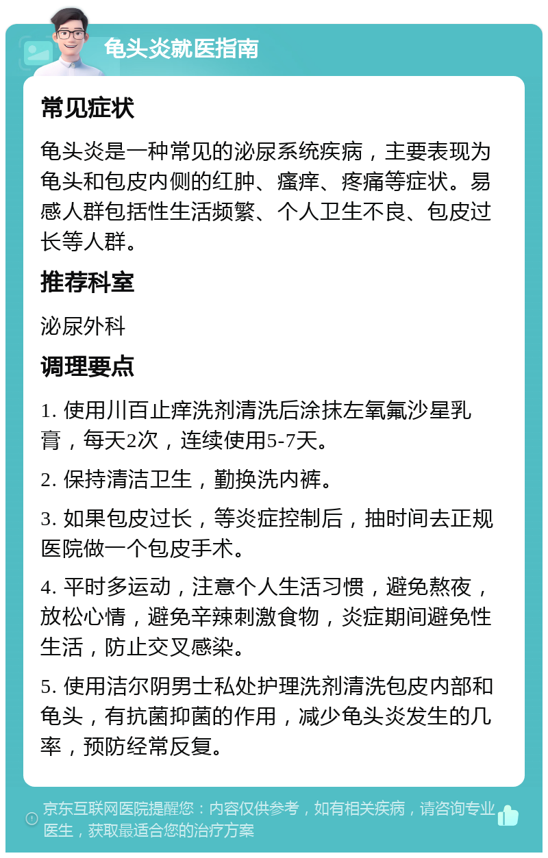 龟头炎就医指南 常见症状 龟头炎是一种常见的泌尿系统疾病，主要表现为龟头和包皮内侧的红肿、瘙痒、疼痛等症状。易感人群包括性生活频繁、个人卫生不良、包皮过长等人群。 推荐科室 泌尿外科 调理要点 1. 使用川百止痒洗剂清洗后涂抹左氧氟沙星乳膏，每天2次，连续使用5-7天。 2. 保持清洁卫生，勤换洗内裤。 3. 如果包皮过长，等炎症控制后，抽时间去正规医院做一个包皮手术。 4. 平时多运动，注意个人生活习惯，避免熬夜，放松心情，避免辛辣刺激食物，炎症期间避免性生活，防止交叉感染。 5. 使用洁尔阴男士私处护理洗剂清洗包皮内部和龟头，有抗菌抑菌的作用，减少龟头炎发生的几率，预防经常反复。