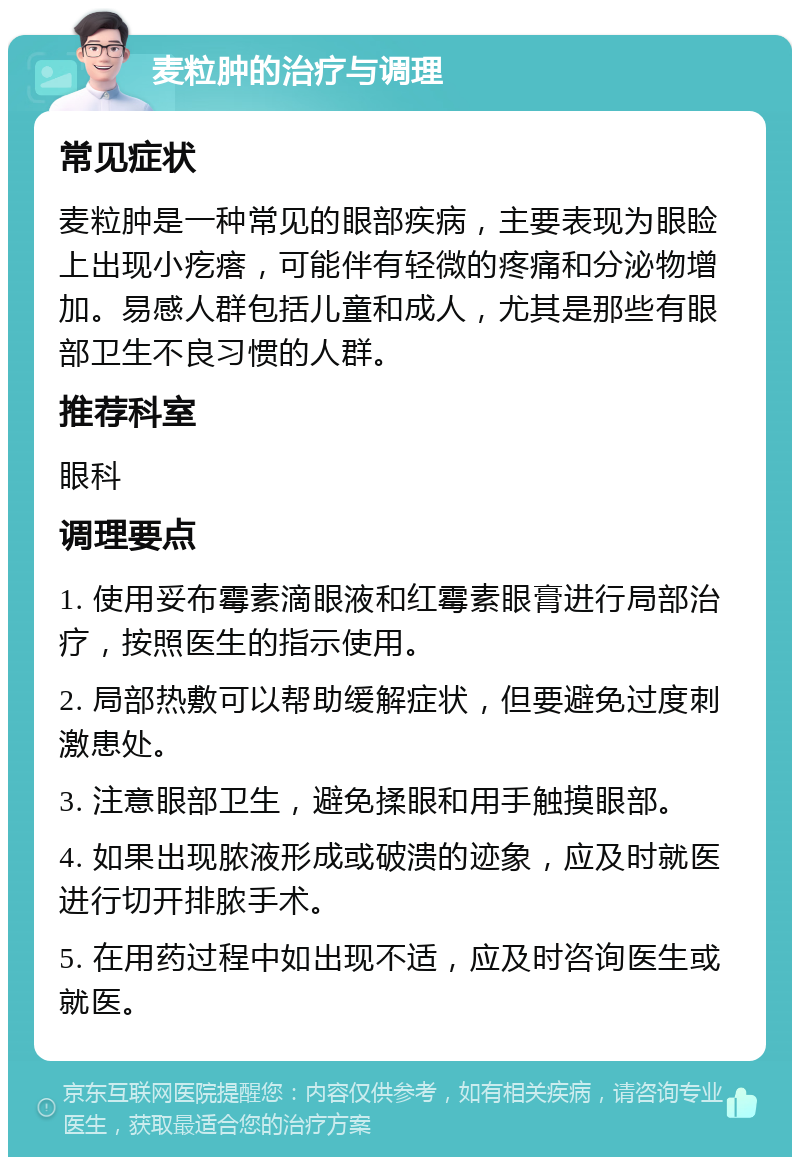 麦粒肿的治疗与调理 常见症状 麦粒肿是一种常见的眼部疾病，主要表现为眼睑上出现小疙瘩，可能伴有轻微的疼痛和分泌物增加。易感人群包括儿童和成人，尤其是那些有眼部卫生不良习惯的人群。 推荐科室 眼科 调理要点 1. 使用妥布霉素滴眼液和红霉素眼膏进行局部治疗，按照医生的指示使用。 2. 局部热敷可以帮助缓解症状，但要避免过度刺激患处。 3. 注意眼部卫生，避免揉眼和用手触摸眼部。 4. 如果出现脓液形成或破溃的迹象，应及时就医进行切开排脓手术。 5. 在用药过程中如出现不适，应及时咨询医生或就医。