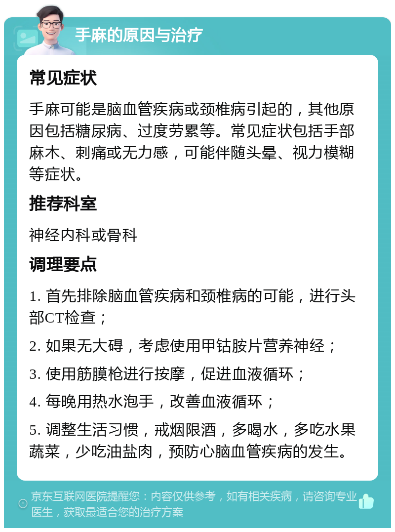 手麻的原因与治疗 常见症状 手麻可能是脑血管疾病或颈椎病引起的，其他原因包括糖尿病、过度劳累等。常见症状包括手部麻木、刺痛或无力感，可能伴随头晕、视力模糊等症状。 推荐科室 神经内科或骨科 调理要点 1. 首先排除脑血管疾病和颈椎病的可能，进行头部CT检查； 2. 如果无大碍，考虑使用甲钴胺片营养神经； 3. 使用筋膜枪进行按摩，促进血液循环； 4. 每晚用热水泡手，改善血液循环； 5. 调整生活习惯，戒烟限酒，多喝水，多吃水果蔬菜，少吃油盐肉，预防心脑血管疾病的发生。