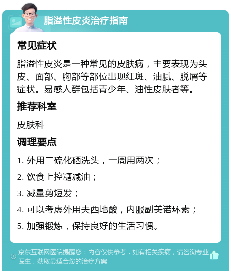 脂溢性皮炎治疗指南 常见症状 脂溢性皮炎是一种常见的皮肤病，主要表现为头皮、面部、胸部等部位出现红斑、油腻、脱屑等症状。易感人群包括青少年、油性皮肤者等。 推荐科室 皮肤科 调理要点 1. 外用二硫化硒洗头，一周用两次； 2. 饮食上控糖减油； 3. 减量剪短发； 4. 可以考虑外用夫西地酸，内服副美诺环素； 5. 加强锻炼，保持良好的生活习惯。