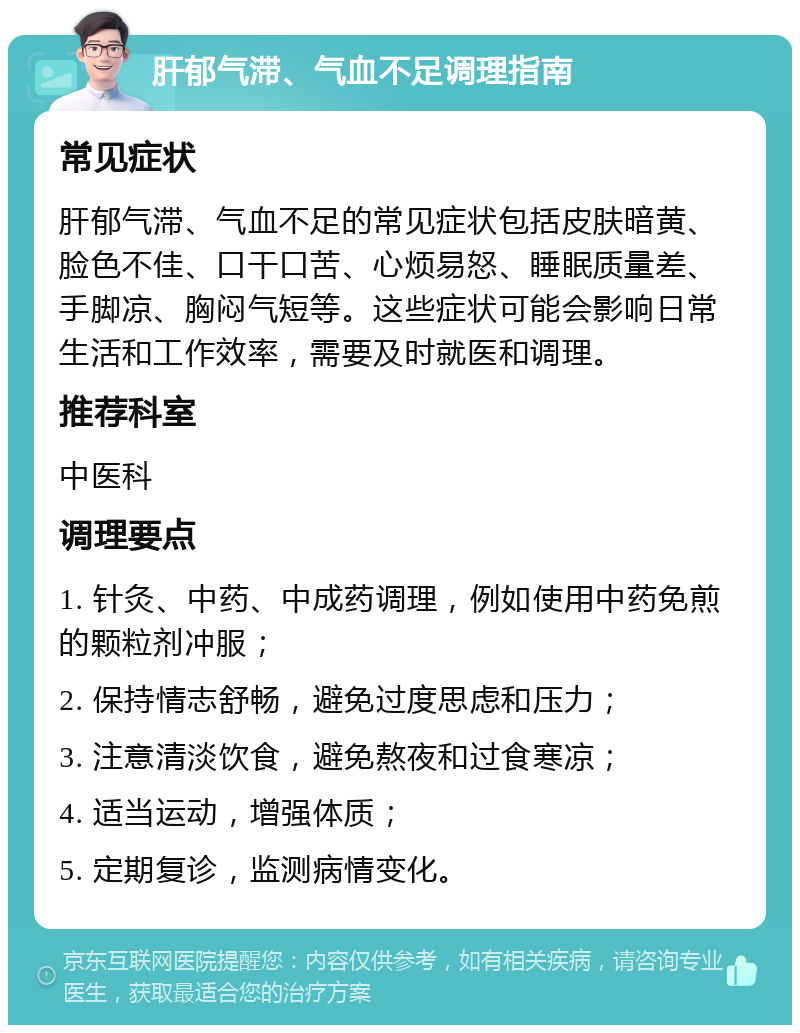 肝郁气滞、气血不足调理指南 常见症状 肝郁气滞、气血不足的常见症状包括皮肤暗黄、脸色不佳、口干口苦、心烦易怒、睡眠质量差、手脚凉、胸闷气短等。这些症状可能会影响日常生活和工作效率，需要及时就医和调理。 推荐科室 中医科 调理要点 1. 针灸、中药、中成药调理，例如使用中药免煎的颗粒剂冲服； 2. 保持情志舒畅，避免过度思虑和压力； 3. 注意清淡饮食，避免熬夜和过食寒凉； 4. 适当运动，增强体质； 5. 定期复诊，监测病情变化。