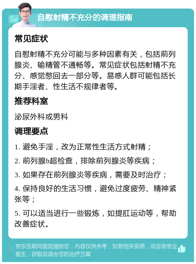 自慰射精不充分的调理指南 常见症状 自慰射精不充分可能与多种因素有关，包括前列腺炎、输精管不通畅等。常见症状包括射精不充分、感觉憋回去一部分等。易感人群可能包括长期手淫者、性生活不规律者等。 推荐科室 泌尿外科或男科 调理要点 1. 避免手淫，改为正常性生活方式射精； 2. 前列腺b超检查，排除前列腺炎等疾病； 3. 如果存在前列腺炎等疾病，需要及时治疗； 4. 保持良好的生活习惯，避免过度疲劳、精神紧张等； 5. 可以适当进行一些锻炼，如提肛运动等，帮助改善症状。