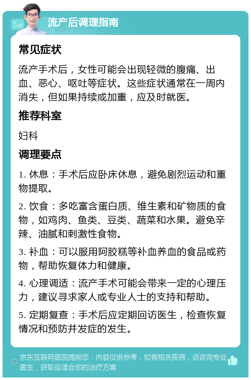 流产后调理指南 常见症状 流产手术后，女性可能会出现轻微的腹痛、出血、恶心、呕吐等症状。这些症状通常在一周内消失，但如果持续或加重，应及时就医。 推荐科室 妇科 调理要点 1. 休息：手术后应卧床休息，避免剧烈运动和重物提取。 2. 饮食：多吃富含蛋白质、维生素和矿物质的食物，如鸡肉、鱼类、豆类、蔬菜和水果。避免辛辣、油腻和刺激性食物。 3. 补血：可以服用阿胶糕等补血养血的食品或药物，帮助恢复体力和健康。 4. 心理调适：流产手术可能会带来一定的心理压力，建议寻求家人或专业人士的支持和帮助。 5. 定期复查：手术后应定期回访医生，检查恢复情况和预防并发症的发生。