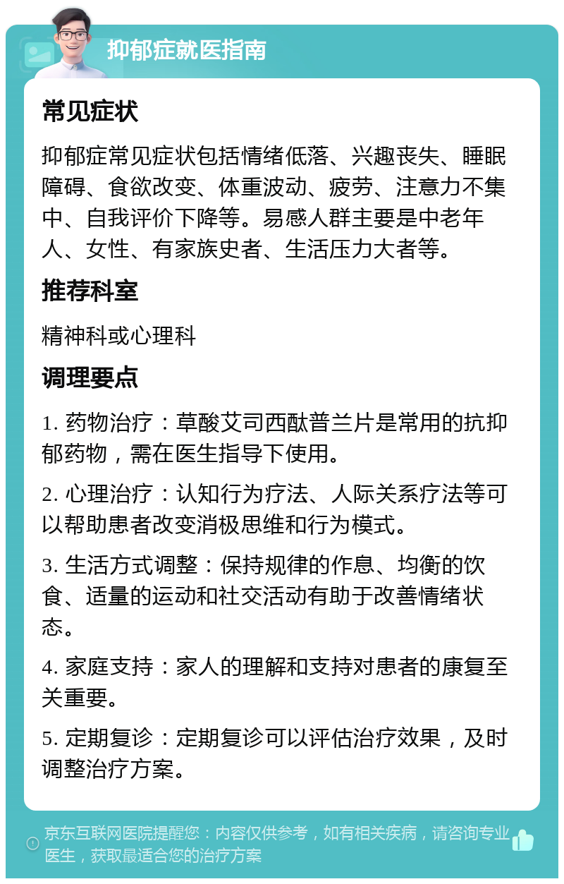 抑郁症就医指南 常见症状 抑郁症常见症状包括情绪低落、兴趣丧失、睡眠障碍、食欲改变、体重波动、疲劳、注意力不集中、自我评价下降等。易感人群主要是中老年人、女性、有家族史者、生活压力大者等。 推荐科室 精神科或心理科 调理要点 1. 药物治疗：草酸艾司西酞普兰片是常用的抗抑郁药物，需在医生指导下使用。 2. 心理治疗：认知行为疗法、人际关系疗法等可以帮助患者改变消极思维和行为模式。 3. 生活方式调整：保持规律的作息、均衡的饮食、适量的运动和社交活动有助于改善情绪状态。 4. 家庭支持：家人的理解和支持对患者的康复至关重要。 5. 定期复诊：定期复诊可以评估治疗效果，及时调整治疗方案。