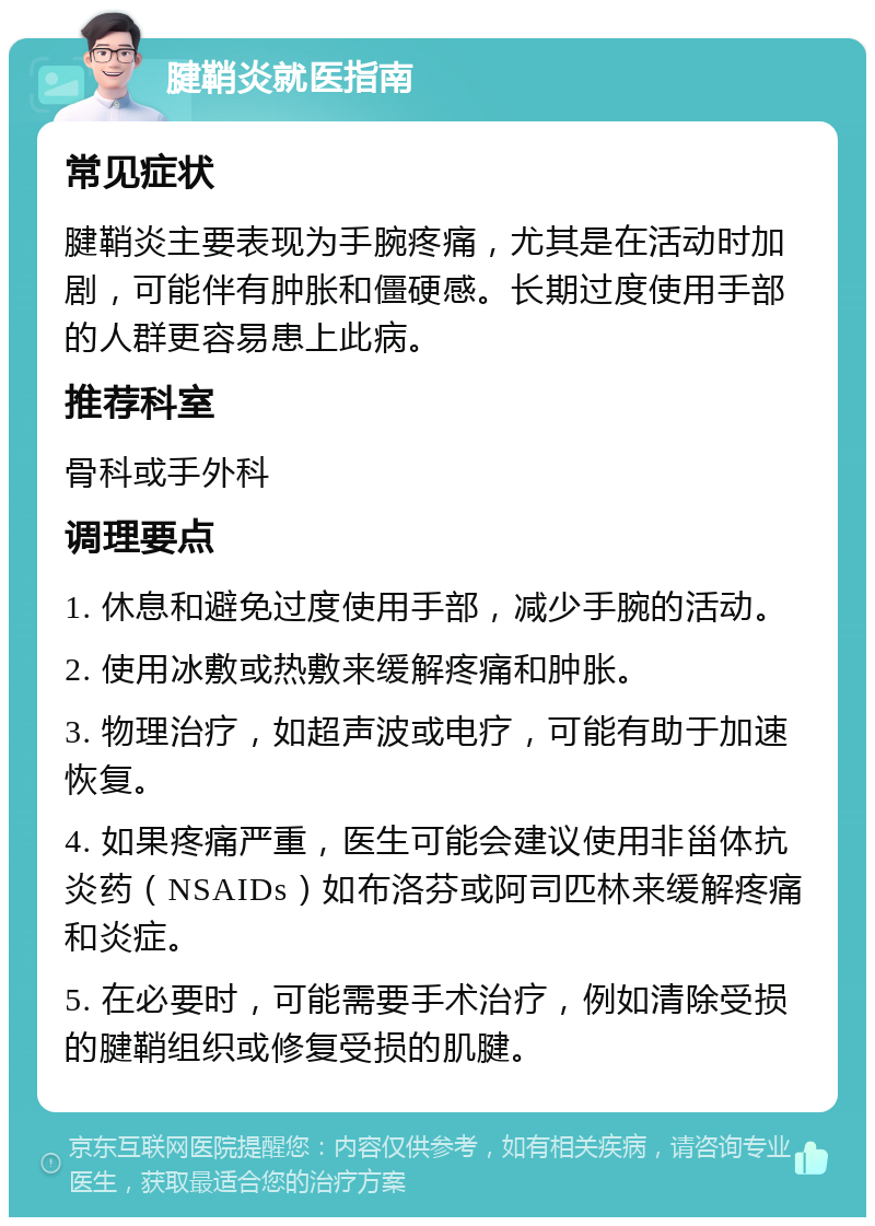 腱鞘炎就医指南 常见症状 腱鞘炎主要表现为手腕疼痛，尤其是在活动时加剧，可能伴有肿胀和僵硬感。长期过度使用手部的人群更容易患上此病。 推荐科室 骨科或手外科 调理要点 1. 休息和避免过度使用手部，减少手腕的活动。 2. 使用冰敷或热敷来缓解疼痛和肿胀。 3. 物理治疗，如超声波或电疗，可能有助于加速恢复。 4. 如果疼痛严重，医生可能会建议使用非甾体抗炎药（NSAIDs）如布洛芬或阿司匹林来缓解疼痛和炎症。 5. 在必要时，可能需要手术治疗，例如清除受损的腱鞘组织或修复受损的肌腱。