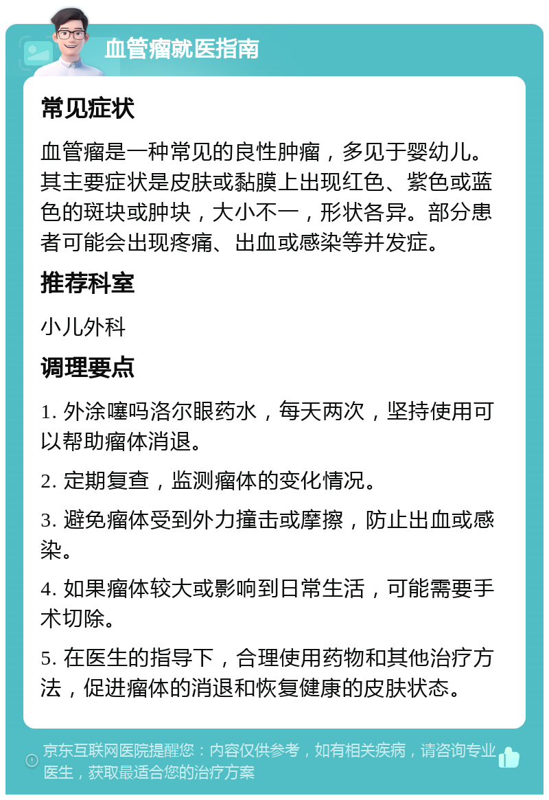 血管瘤就医指南 常见症状 血管瘤是一种常见的良性肿瘤，多见于婴幼儿。其主要症状是皮肤或黏膜上出现红色、紫色或蓝色的斑块或肿块，大小不一，形状各异。部分患者可能会出现疼痛、出血或感染等并发症。 推荐科室 小儿外科 调理要点 1. 外涂噻吗洛尔眼药水，每天两次，坚持使用可以帮助瘤体消退。 2. 定期复查，监测瘤体的变化情况。 3. 避免瘤体受到外力撞击或摩擦，防止出血或感染。 4. 如果瘤体较大或影响到日常生活，可能需要手术切除。 5. 在医生的指导下，合理使用药物和其他治疗方法，促进瘤体的消退和恢复健康的皮肤状态。