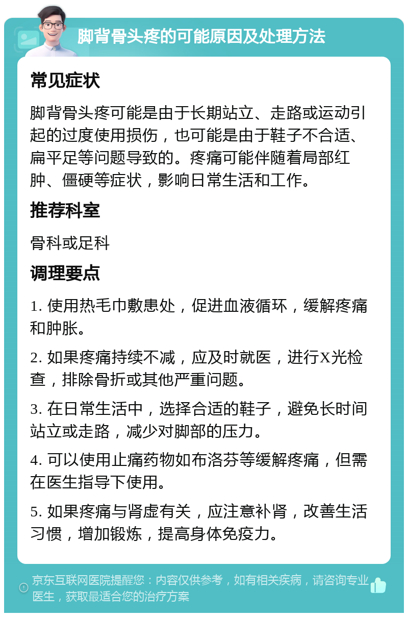 脚背骨头疼的可能原因及处理方法 常见症状 脚背骨头疼可能是由于长期站立、走路或运动引起的过度使用损伤，也可能是由于鞋子不合适、扁平足等问题导致的。疼痛可能伴随着局部红肿、僵硬等症状，影响日常生活和工作。 推荐科室 骨科或足科 调理要点 1. 使用热毛巾敷患处，促进血液循环，缓解疼痛和肿胀。 2. 如果疼痛持续不减，应及时就医，进行X光检查，排除骨折或其他严重问题。 3. 在日常生活中，选择合适的鞋子，避免长时间站立或走路，减少对脚部的压力。 4. 可以使用止痛药物如布洛芬等缓解疼痛，但需在医生指导下使用。 5. 如果疼痛与肾虚有关，应注意补肾，改善生活习惯，增加锻炼，提高身体免疫力。