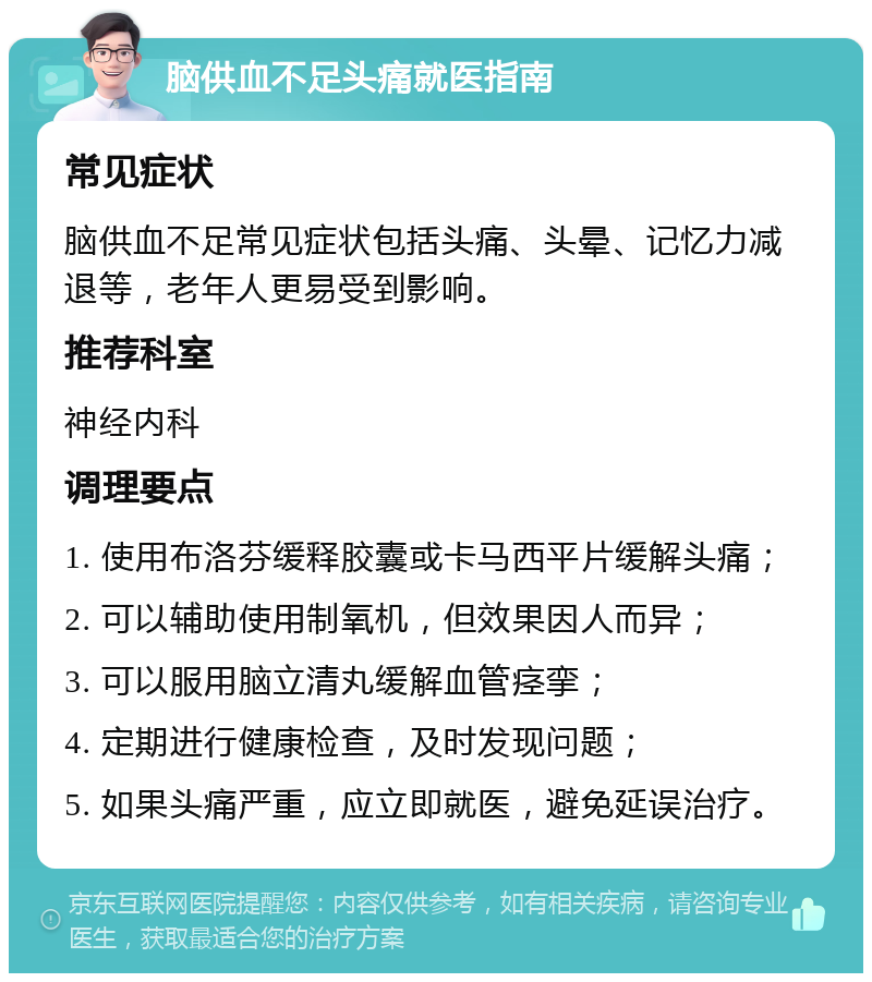 脑供血不足头痛就医指南 常见症状 脑供血不足常见症状包括头痛、头晕、记忆力减退等，老年人更易受到影响。 推荐科室 神经内科 调理要点 1. 使用布洛芬缓释胶囊或卡马西平片缓解头痛； 2. 可以辅助使用制氧机，但效果因人而异； 3. 可以服用脑立清丸缓解血管痉挛； 4. 定期进行健康检查，及时发现问题； 5. 如果头痛严重，应立即就医，避免延误治疗。