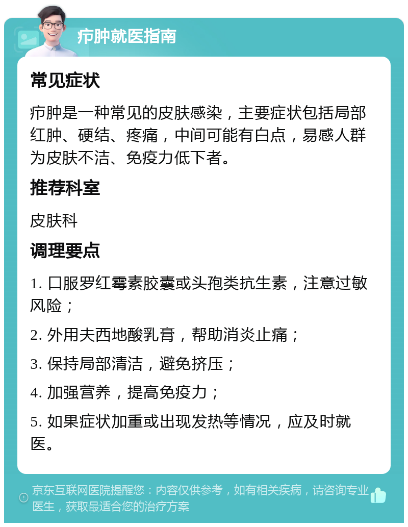 疖肿就医指南 常见症状 疖肿是一种常见的皮肤感染，主要症状包括局部红肿、硬结、疼痛，中间可能有白点，易感人群为皮肤不洁、免疫力低下者。 推荐科室 皮肤科 调理要点 1. 口服罗红霉素胶囊或头孢类抗生素，注意过敏风险； 2. 外用夫西地酸乳膏，帮助消炎止痛； 3. 保持局部清洁，避免挤压； 4. 加强营养，提高免疫力； 5. 如果症状加重或出现发热等情况，应及时就医。