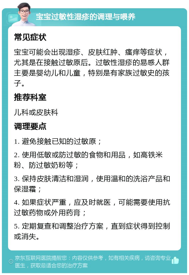 宝宝过敏性湿疹的调理与喂养 常见症状 宝宝可能会出现湿疹、皮肤红肿、瘙痒等症状，尤其是在接触过敏原后。过敏性湿疹的易感人群主要是婴幼儿和儿童，特别是有家族过敏史的孩子。 推荐科室 儿科或皮肤科 调理要点 1. 避免接触已知的过敏原； 2. 使用低敏或防过敏的食物和用品，如高铁米粉、防过敏奶粉等； 3. 保持皮肤清洁和湿润，使用温和的洗浴产品和保湿霜； 4. 如果症状严重，应及时就医，可能需要使用抗过敏药物或外用药膏； 5. 定期复查和调整治疗方案，直到症状得到控制或消失。