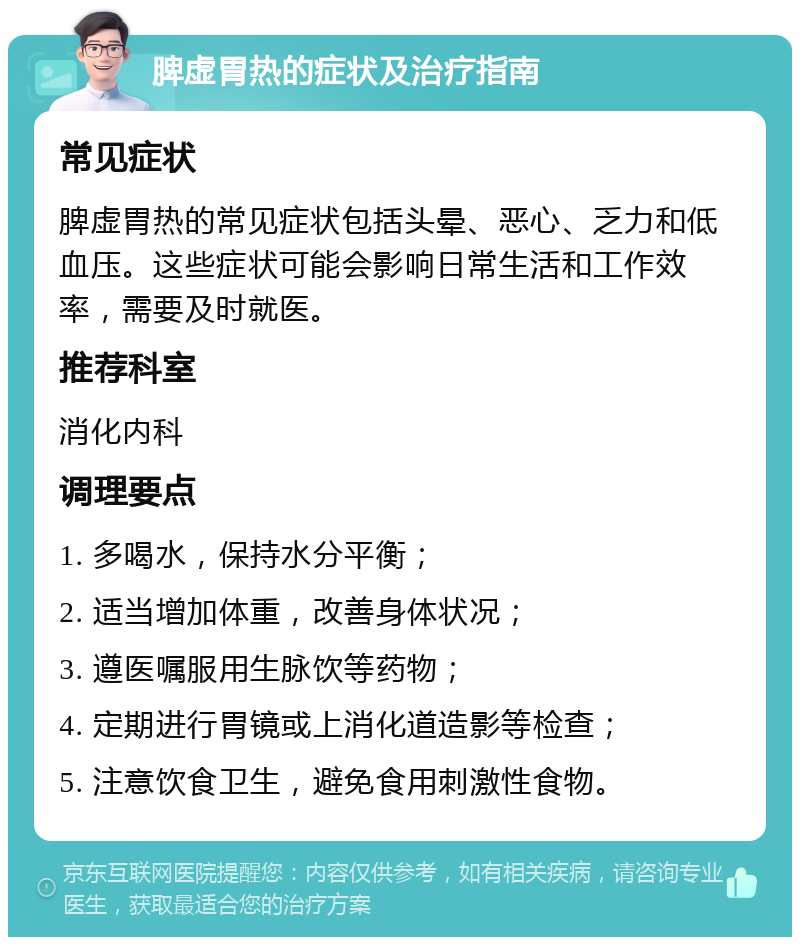 脾虚胃热的症状及治疗指南 常见症状 脾虚胃热的常见症状包括头晕、恶心、乏力和低血压。这些症状可能会影响日常生活和工作效率，需要及时就医。 推荐科室 消化内科 调理要点 1. 多喝水，保持水分平衡； 2. 适当增加体重，改善身体状况； 3. 遵医嘱服用生脉饮等药物； 4. 定期进行胃镜或上消化道造影等检查； 5. 注意饮食卫生，避免食用刺激性食物。