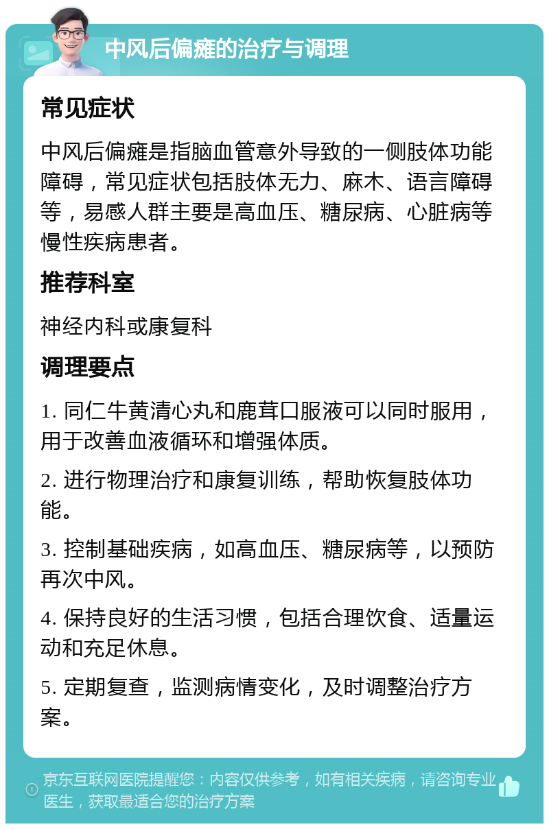 中风后偏瘫的治疗与调理 常见症状 中风后偏瘫是指脑血管意外导致的一侧肢体功能障碍，常见症状包括肢体无力、麻木、语言障碍等，易感人群主要是高血压、糖尿病、心脏病等慢性疾病患者。 推荐科室 神经内科或康复科 调理要点 1. 同仁牛黄清心丸和鹿茸口服液可以同时服用，用于改善血液循环和增强体质。 2. 进行物理治疗和康复训练，帮助恢复肢体功能。 3. 控制基础疾病，如高血压、糖尿病等，以预防再次中风。 4. 保持良好的生活习惯，包括合理饮食、适量运动和充足休息。 5. 定期复查，监测病情变化，及时调整治疗方案。