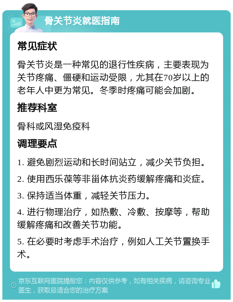 骨关节炎就医指南 常见症状 骨关节炎是一种常见的退行性疾病，主要表现为关节疼痛、僵硬和运动受限，尤其在70岁以上的老年人中更为常见。冬季时疼痛可能会加剧。 推荐科室 骨科或风湿免疫科 调理要点 1. 避免剧烈运动和长时间站立，减少关节负担。 2. 使用西乐葆等非甾体抗炎药缓解疼痛和炎症。 3. 保持适当体重，减轻关节压力。 4. 进行物理治疗，如热敷、冷敷、按摩等，帮助缓解疼痛和改善关节功能。 5. 在必要时考虑手术治疗，例如人工关节置换手术。