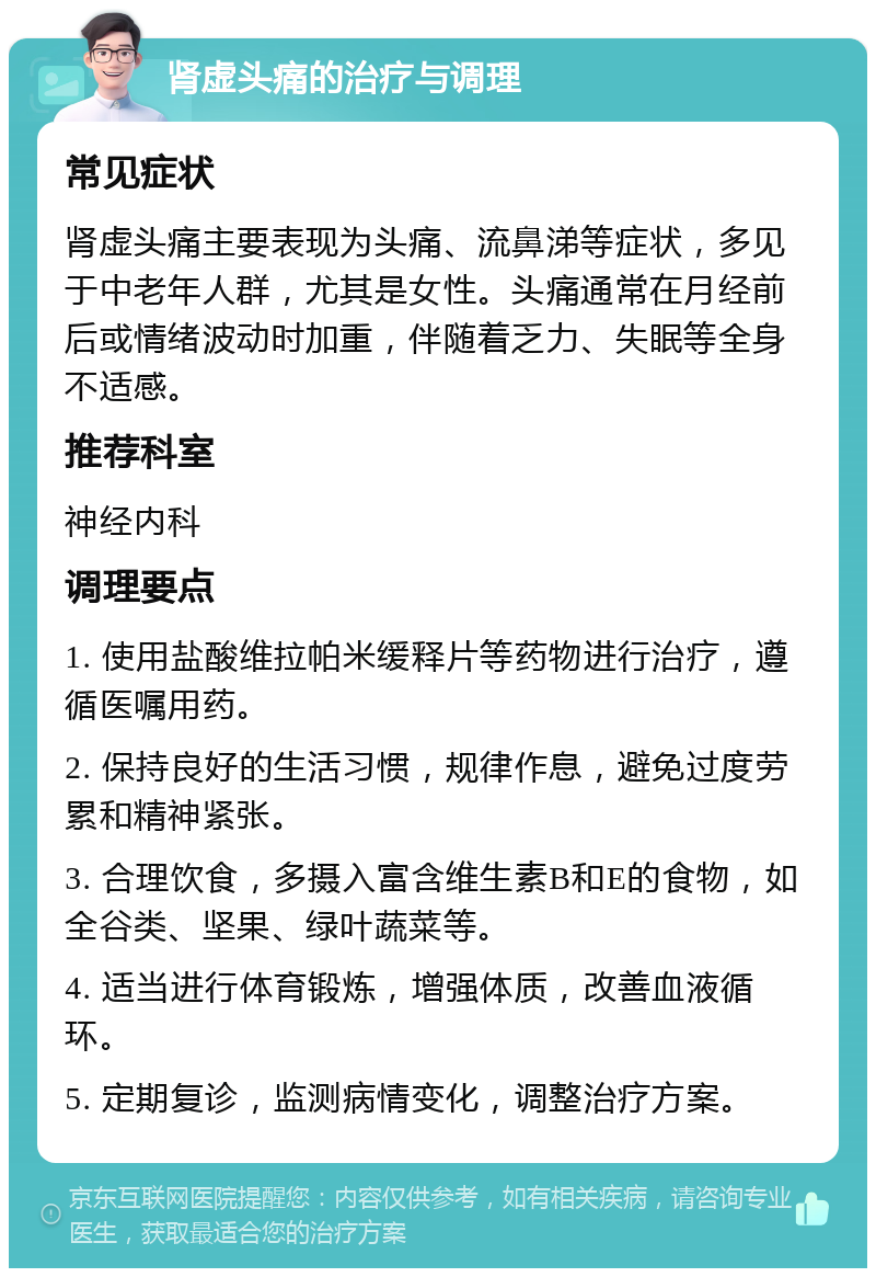 肾虚头痛的治疗与调理 常见症状 肾虚头痛主要表现为头痛、流鼻涕等症状，多见于中老年人群，尤其是女性。头痛通常在月经前后或情绪波动时加重，伴随着乏力、失眠等全身不适感。 推荐科室 神经内科 调理要点 1. 使用盐酸维拉帕米缓释片等药物进行治疗，遵循医嘱用药。 2. 保持良好的生活习惯，规律作息，避免过度劳累和精神紧张。 3. 合理饮食，多摄入富含维生素B和E的食物，如全谷类、坚果、绿叶蔬菜等。 4. 适当进行体育锻炼，增强体质，改善血液循环。 5. 定期复诊，监测病情变化，调整治疗方案。