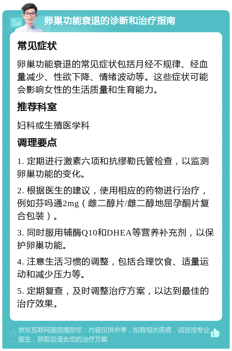 卵巢功能衰退的诊断和治疗指南 常见症状 卵巢功能衰退的常见症状包括月经不规律、经血量减少、性欲下降、情绪波动等。这些症状可能会影响女性的生活质量和生育能力。 推荐科室 妇科或生殖医学科 调理要点 1. 定期进行激素六项和抗缪勒氏管检查，以监测卵巢功能的变化。 2. 根据医生的建议，使用相应的药物进行治疗，例如芬吗通2mg（雌二醇片/雌二醇地屈孕酮片复合包装）。 3. 同时服用辅酶Q10和DHEA等营养补充剂，以保护卵巢功能。 4. 注意生活习惯的调整，包括合理饮食、适量运动和减少压力等。 5. 定期复查，及时调整治疗方案，以达到最佳的治疗效果。