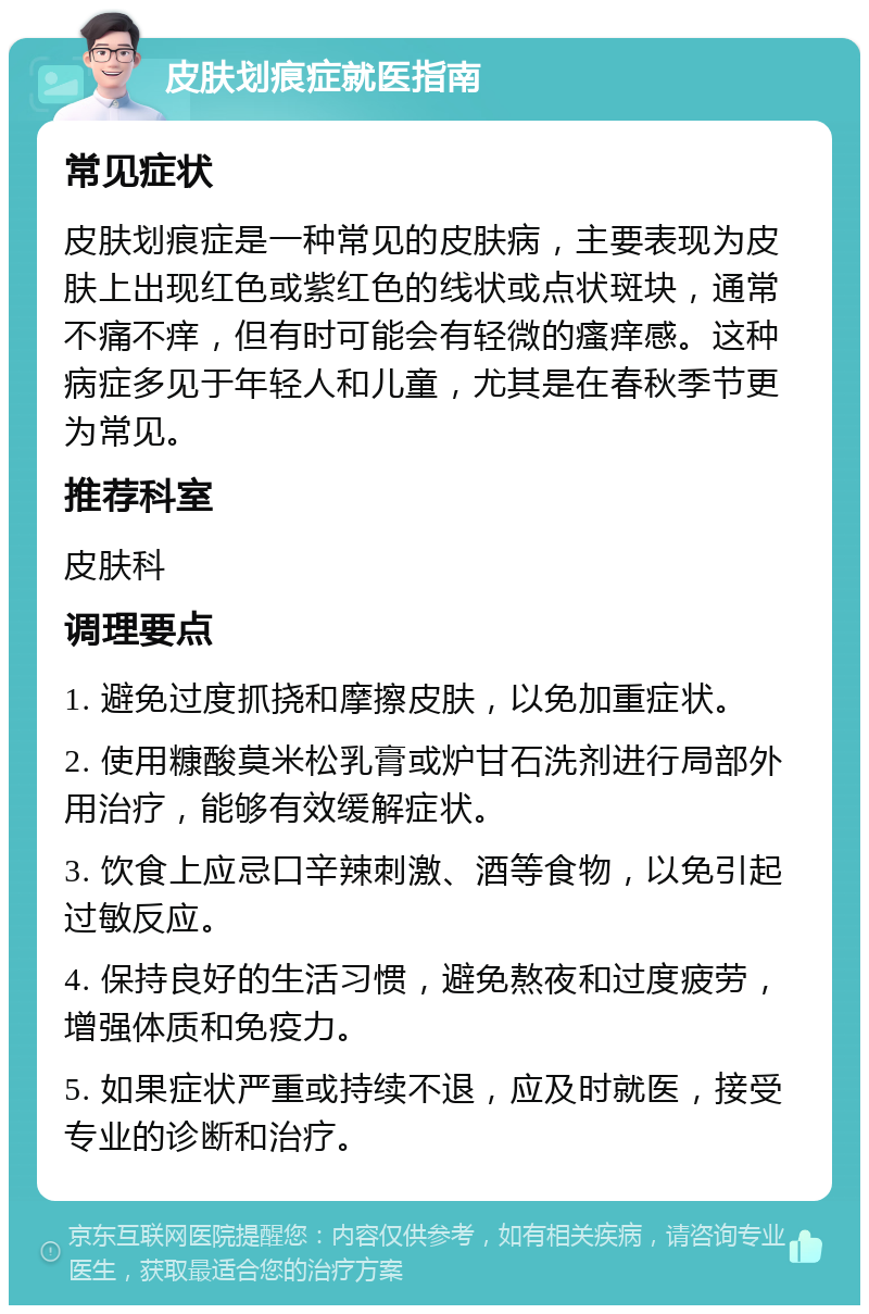 皮肤划痕症就医指南 常见症状 皮肤划痕症是一种常见的皮肤病，主要表现为皮肤上出现红色或紫红色的线状或点状斑块，通常不痛不痒，但有时可能会有轻微的瘙痒感。这种病症多见于年轻人和儿童，尤其是在春秋季节更为常见。 推荐科室 皮肤科 调理要点 1. 避免过度抓挠和摩擦皮肤，以免加重症状。 2. 使用糠酸莫米松乳膏或炉甘石洗剂进行局部外用治疗，能够有效缓解症状。 3. 饮食上应忌口辛辣刺激、酒等食物，以免引起过敏反应。 4. 保持良好的生活习惯，避免熬夜和过度疲劳，增强体质和免疫力。 5. 如果症状严重或持续不退，应及时就医，接受专业的诊断和治疗。