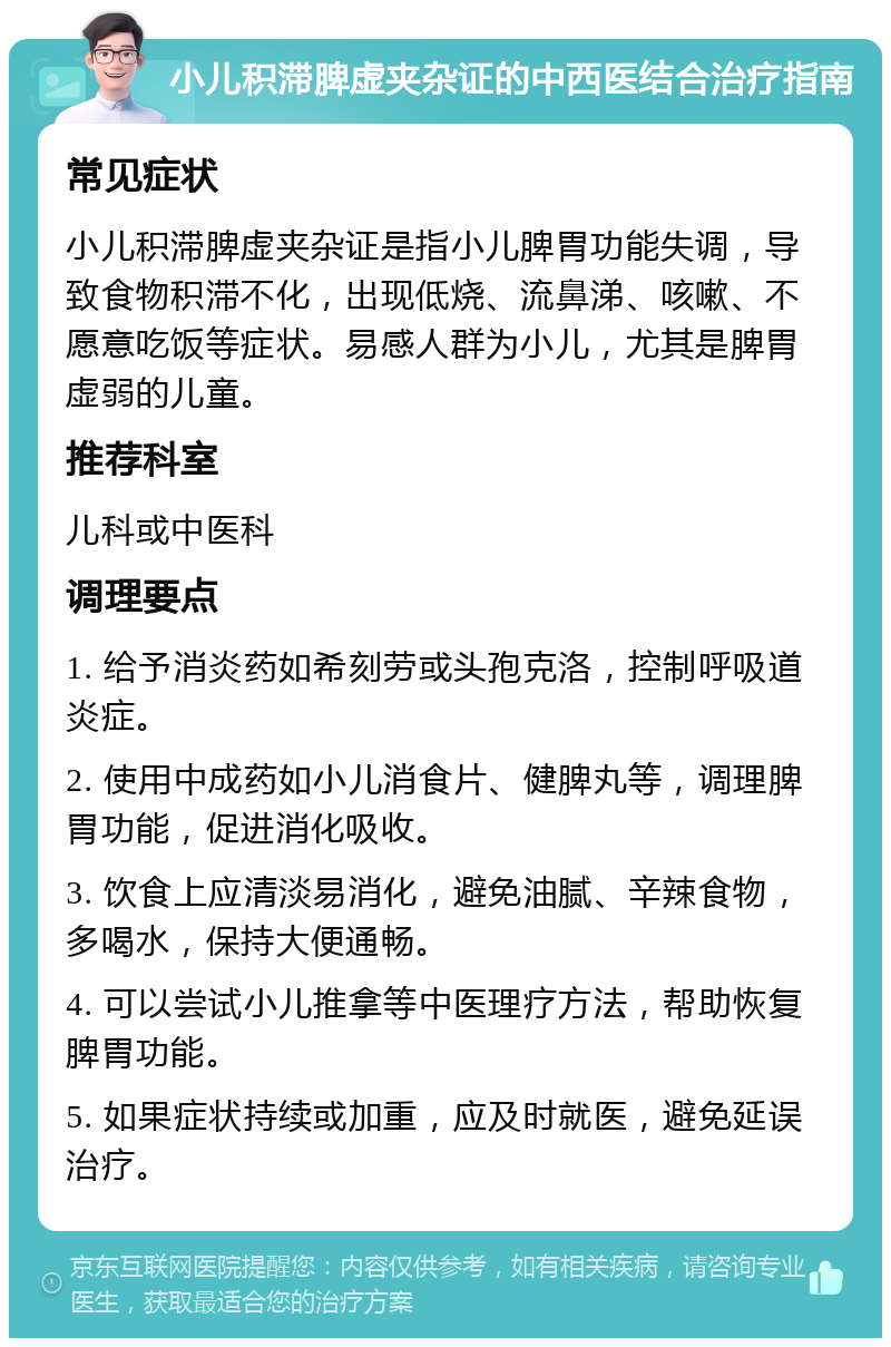 小儿积滞脾虚夹杂证的中西医结合治疗指南 常见症状 小儿积滞脾虚夹杂证是指小儿脾胃功能失调，导致食物积滞不化，出现低烧、流鼻涕、咳嗽、不愿意吃饭等症状。易感人群为小儿，尤其是脾胃虚弱的儿童。 推荐科室 儿科或中医科 调理要点 1. 给予消炎药如希刻劳或头孢克洛，控制呼吸道炎症。 2. 使用中成药如小儿消食片、健脾丸等，调理脾胃功能，促进消化吸收。 3. 饮食上应清淡易消化，避免油腻、辛辣食物，多喝水，保持大便通畅。 4. 可以尝试小儿推拿等中医理疗方法，帮助恢复脾胃功能。 5. 如果症状持续或加重，应及时就医，避免延误治疗。