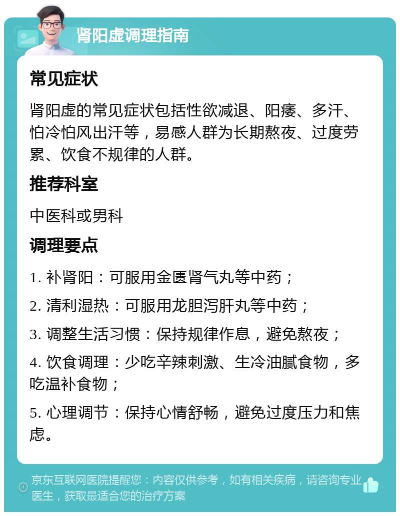 肾阳虚调理指南 常见症状 肾阳虚的常见症状包括性欲减退、阳痿、多汗、怕冷怕风出汗等，易感人群为长期熬夜、过度劳累、饮食不规律的人群。 推荐科室 中医科或男科 调理要点 1. 补肾阳：可服用金匮肾气丸等中药； 2. 清利湿热：可服用龙胆泻肝丸等中药； 3. 调整生活习惯：保持规律作息，避免熬夜； 4. 饮食调理：少吃辛辣刺激、生冷油腻食物，多吃温补食物； 5. 心理调节：保持心情舒畅，避免过度压力和焦虑。