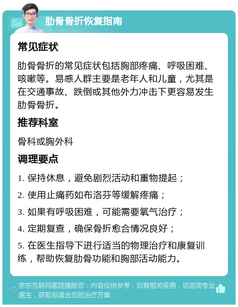 肋骨骨折恢复指南 常见症状 肋骨骨折的常见症状包括胸部疼痛、呼吸困难、咳嗽等。易感人群主要是老年人和儿童，尤其是在交通事故、跌倒或其他外力冲击下更容易发生肋骨骨折。 推荐科室 骨科或胸外科 调理要点 1. 保持休息，避免剧烈活动和重物提起； 2. 使用止痛药如布洛芬等缓解疼痛； 3. 如果有呼吸困难，可能需要氧气治疗； 4. 定期复查，确保骨折愈合情况良好； 5. 在医生指导下进行适当的物理治疗和康复训练，帮助恢复肋骨功能和胸部活动能力。