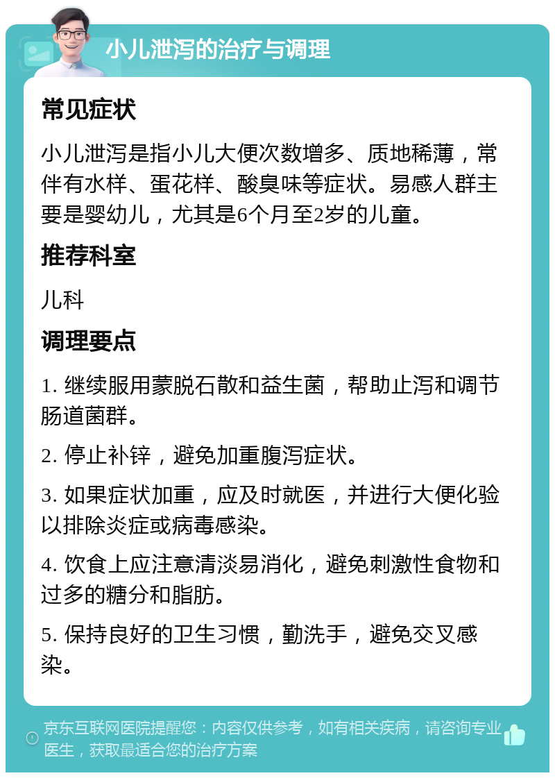 小儿泄泻的治疗与调理 常见症状 小儿泄泻是指小儿大便次数增多、质地稀薄，常伴有水样、蛋花样、酸臭味等症状。易感人群主要是婴幼儿，尤其是6个月至2岁的儿童。 推荐科室 儿科 调理要点 1. 继续服用蒙脱石散和益生菌，帮助止泻和调节肠道菌群。 2. 停止补锌，避免加重腹泻症状。 3. 如果症状加重，应及时就医，并进行大便化验以排除炎症或病毒感染。 4. 饮食上应注意清淡易消化，避免刺激性食物和过多的糖分和脂肪。 5. 保持良好的卫生习惯，勤洗手，避免交叉感染。