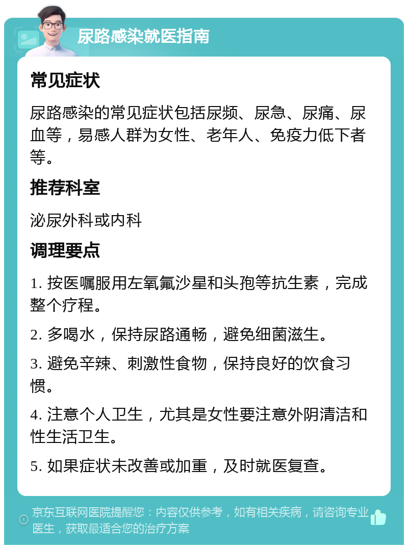 尿路感染就医指南 常见症状 尿路感染的常见症状包括尿频、尿急、尿痛、尿血等，易感人群为女性、老年人、免疫力低下者等。 推荐科室 泌尿外科或内科 调理要点 1. 按医嘱服用左氧氟沙星和头孢等抗生素，完成整个疗程。 2. 多喝水，保持尿路通畅，避免细菌滋生。 3. 避免辛辣、刺激性食物，保持良好的饮食习惯。 4. 注意个人卫生，尤其是女性要注意外阴清洁和性生活卫生。 5. 如果症状未改善或加重，及时就医复查。