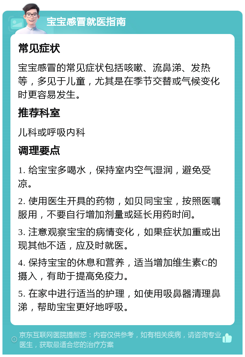 宝宝感冒就医指南 常见症状 宝宝感冒的常见症状包括咳嗽、流鼻涕、发热等，多见于儿童，尤其是在季节交替或气候变化时更容易发生。 推荐科室 儿科或呼吸内科 调理要点 1. 给宝宝多喝水，保持室内空气湿润，避免受凉。 2. 使用医生开具的药物，如贝同宝宝，按照医嘱服用，不要自行增加剂量或延长用药时间。 3. 注意观察宝宝的病情变化，如果症状加重或出现其他不适，应及时就医。 4. 保持宝宝的休息和营养，适当增加维生素C的摄入，有助于提高免疫力。 5. 在家中进行适当的护理，如使用吸鼻器清理鼻涕，帮助宝宝更好地呼吸。