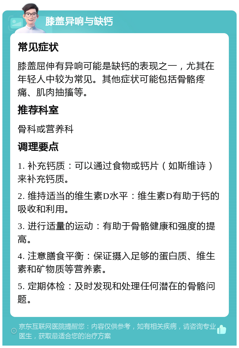 膝盖异响与缺钙 常见症状 膝盖屈伸有异响可能是缺钙的表现之一，尤其在年轻人中较为常见。其他症状可能包括骨骼疼痛、肌肉抽搐等。 推荐科室 骨科或营养科 调理要点 1. 补充钙质：可以通过食物或钙片（如斯维诗）来补充钙质。 2. 维持适当的维生素D水平：维生素D有助于钙的吸收和利用。 3. 进行适量的运动：有助于骨骼健康和强度的提高。 4. 注意膳食平衡：保证摄入足够的蛋白质、维生素和矿物质等营养素。 5. 定期体检：及时发现和处理任何潜在的骨骼问题。