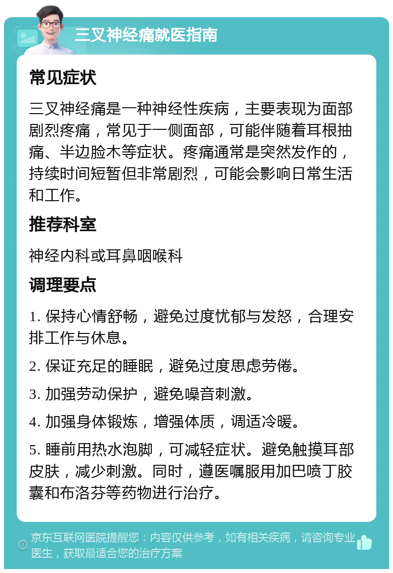 三叉神经痛就医指南 常见症状 三叉神经痛是一种神经性疾病，主要表现为面部剧烈疼痛，常见于一侧面部，可能伴随着耳根抽痛、半边脸木等症状。疼痛通常是突然发作的，持续时间短暂但非常剧烈，可能会影响日常生活和工作。 推荐科室 神经内科或耳鼻咽喉科 调理要点 1. 保持心情舒畅，避免过度忧郁与发怒，合理安排工作与休息。 2. 保证充足的睡眠，避免过度思虑劳倦。 3. 加强劳动保护，避免噪音刺激。 4. 加强身体锻炼，增强体质，调适冷暖。 5. 睡前用热水泡脚，可减轻症状。避免触摸耳部皮肤，减少刺激。同时，遵医嘱服用加巴喷丁胶囊和布洛芬等药物进行治疗。