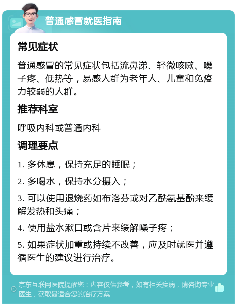 普通感冒就医指南 常见症状 普通感冒的常见症状包括流鼻涕、轻微咳嗽、嗓子疼、低热等，易感人群为老年人、儿童和免疫力较弱的人群。 推荐科室 呼吸内科或普通内科 调理要点 1. 多休息，保持充足的睡眠； 2. 多喝水，保持水分摄入； 3. 可以使用退烧药如布洛芬或对乙酰氨基酚来缓解发热和头痛； 4. 使用盐水漱口或含片来缓解嗓子疼； 5. 如果症状加重或持续不改善，应及时就医并遵循医生的建议进行治疗。