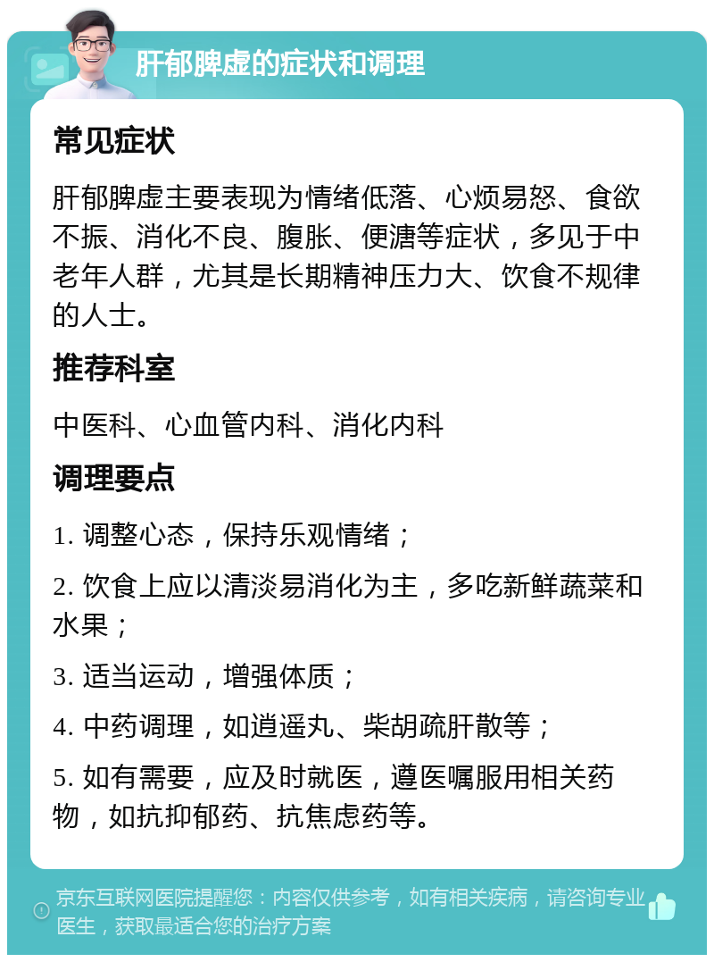 肝郁脾虚的症状和调理 常见症状 肝郁脾虚主要表现为情绪低落、心烦易怒、食欲不振、消化不良、腹胀、便溏等症状，多见于中老年人群，尤其是长期精神压力大、饮食不规律的人士。 推荐科室 中医科、心血管内科、消化内科 调理要点 1. 调整心态，保持乐观情绪； 2. 饮食上应以清淡易消化为主，多吃新鲜蔬菜和水果； 3. 适当运动，增强体质； 4. 中药调理，如逍遥丸、柴胡疏肝散等； 5. 如有需要，应及时就医，遵医嘱服用相关药物，如抗抑郁药、抗焦虑药等。