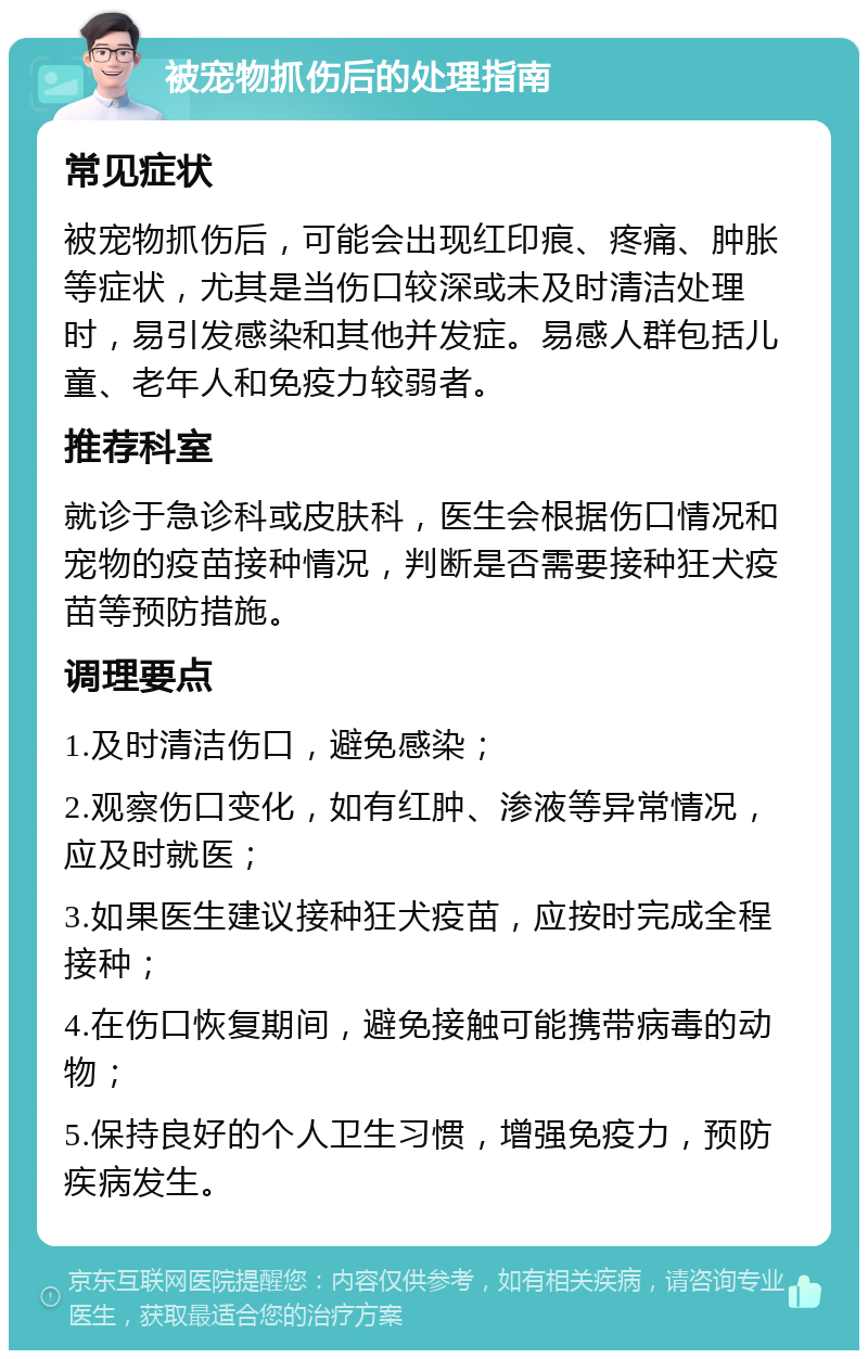 被宠物抓伤后的处理指南 常见症状 被宠物抓伤后，可能会出现红印痕、疼痛、肿胀等症状，尤其是当伤口较深或未及时清洁处理时，易引发感染和其他并发症。易感人群包括儿童、老年人和免疫力较弱者。 推荐科室 就诊于急诊科或皮肤科，医生会根据伤口情况和宠物的疫苗接种情况，判断是否需要接种狂犬疫苗等预防措施。 调理要点 1.及时清洁伤口，避免感染； 2.观察伤口变化，如有红肿、渗液等异常情况，应及时就医； 3.如果医生建议接种狂犬疫苗，应按时完成全程接种； 4.在伤口恢复期间，避免接触可能携带病毒的动物； 5.保持良好的个人卫生习惯，增强免疫力，预防疾病发生。