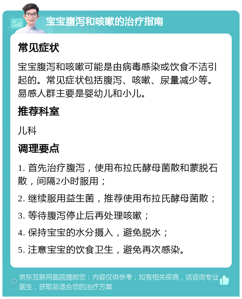 宝宝腹泻和咳嗽的治疗指南 常见症状 宝宝腹泻和咳嗽可能是由病毒感染或饮食不洁引起的。常见症状包括腹泻、咳嗽、尿量减少等。易感人群主要是婴幼儿和小儿。 推荐科室 儿科 调理要点 1. 首先治疗腹泻，使用布拉氏酵母菌散和蒙脱石散，间隔2小时服用； 2. 继续服用益生菌，推荐使用布拉氏酵母菌散； 3. 等待腹泻停止后再处理咳嗽； 4. 保持宝宝的水分摄入，避免脱水； 5. 注意宝宝的饮食卫生，避免再次感染。