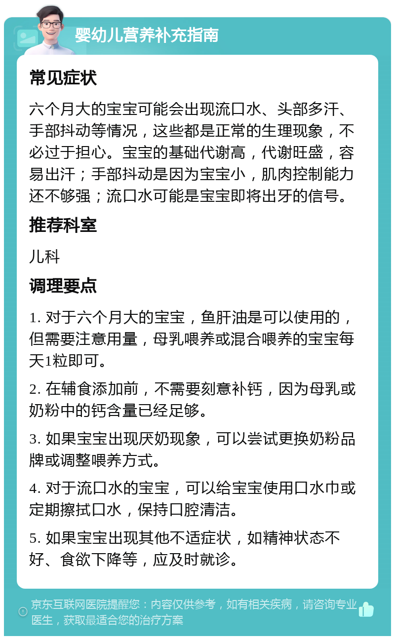 婴幼儿营养补充指南 常见症状 六个月大的宝宝可能会出现流口水、头部多汗、手部抖动等情况，这些都是正常的生理现象，不必过于担心。宝宝的基础代谢高，代谢旺盛，容易出汗；手部抖动是因为宝宝小，肌肉控制能力还不够强；流口水可能是宝宝即将出牙的信号。 推荐科室 儿科 调理要点 1. 对于六个月大的宝宝，鱼肝油是可以使用的，但需要注意用量，母乳喂养或混合喂养的宝宝每天1粒即可。 2. 在辅食添加前，不需要刻意补钙，因为母乳或奶粉中的钙含量已经足够。 3. 如果宝宝出现厌奶现象，可以尝试更换奶粉品牌或调整喂养方式。 4. 对于流口水的宝宝，可以给宝宝使用口水巾或定期擦拭口水，保持口腔清洁。 5. 如果宝宝出现其他不适症状，如精神状态不好、食欲下降等，应及时就诊。