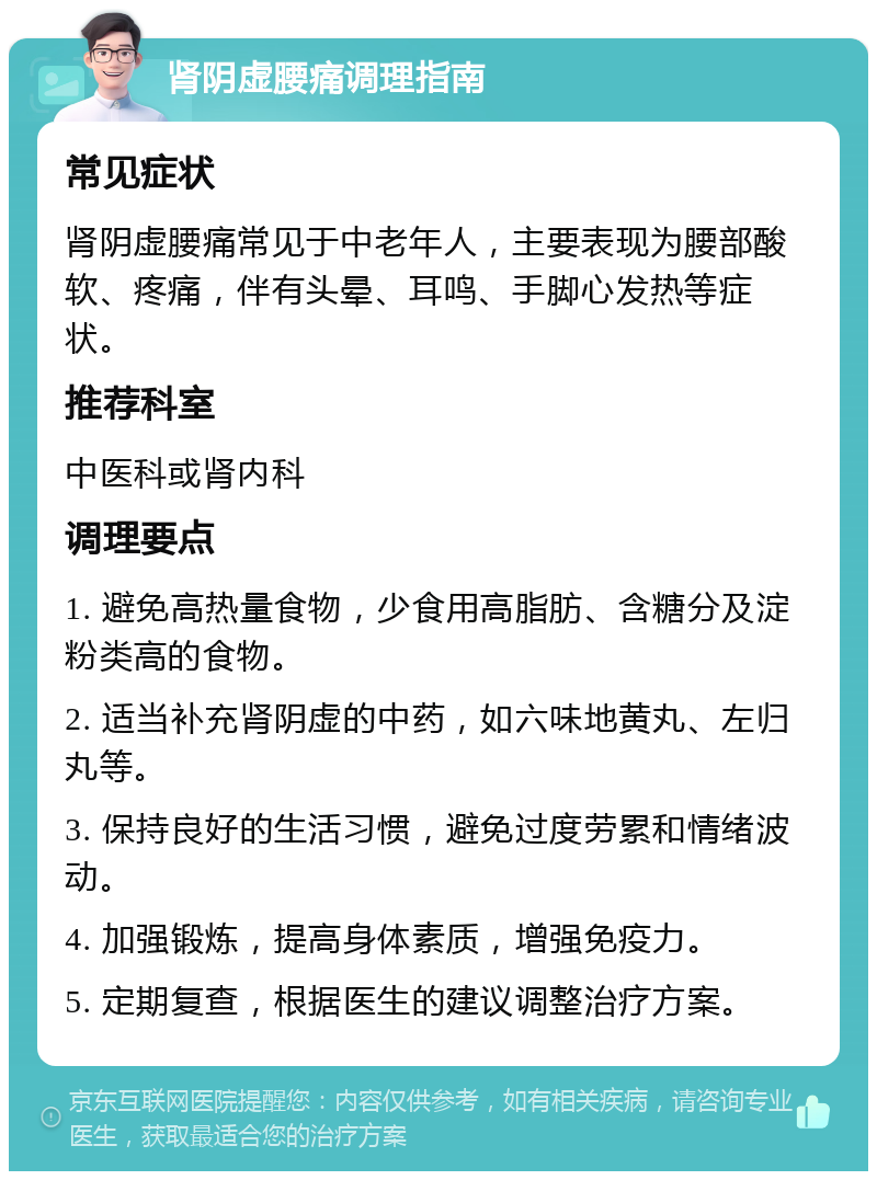 肾阴虚腰痛调理指南 常见症状 肾阴虚腰痛常见于中老年人，主要表现为腰部酸软、疼痛，伴有头晕、耳鸣、手脚心发热等症状。 推荐科室 中医科或肾内科 调理要点 1. 避免高热量食物，少食用高脂肪、含糖分及淀粉类高的食物。 2. 适当补充肾阴虚的中药，如六味地黄丸、左归丸等。 3. 保持良好的生活习惯，避免过度劳累和情绪波动。 4. 加强锻炼，提高身体素质，增强免疫力。 5. 定期复查，根据医生的建议调整治疗方案。