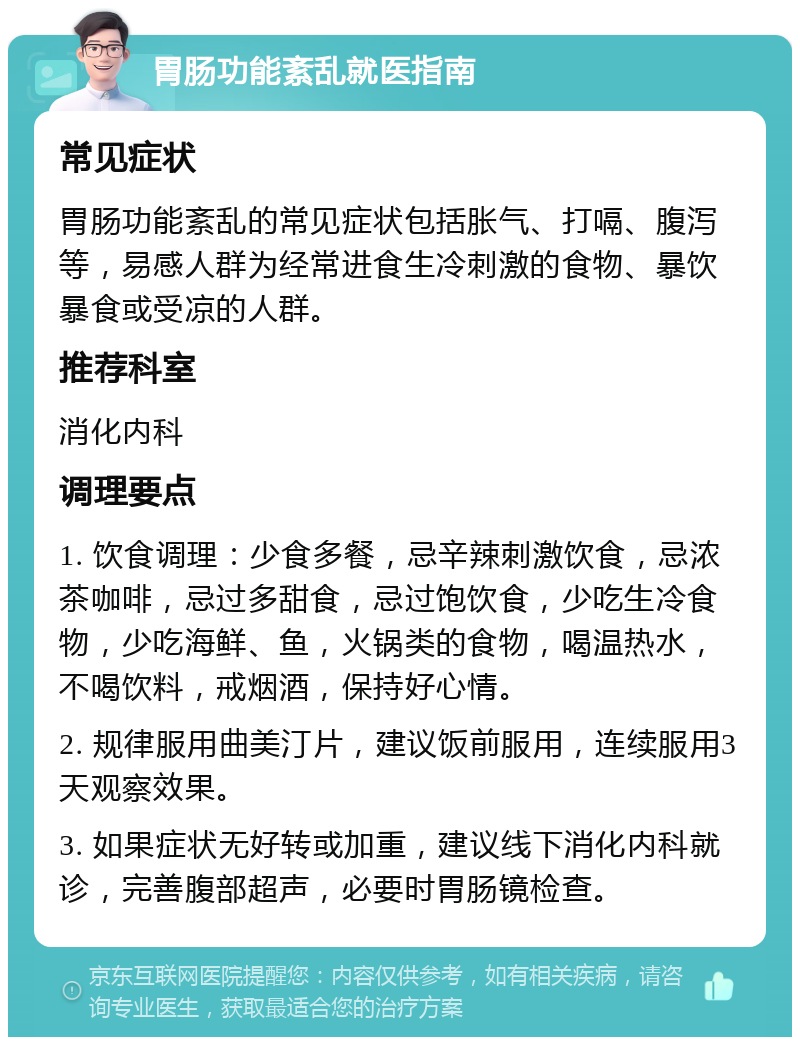 胃肠功能紊乱就医指南 常见症状 胃肠功能紊乱的常见症状包括胀气、打嗝、腹泻等，易感人群为经常进食生冷刺激的食物、暴饮暴食或受凉的人群。 推荐科室 消化内科 调理要点 1. 饮食调理：少食多餐，忌辛辣刺激饮食，忌浓茶咖啡，忌过多甜食，忌过饱饮食，少吃生冷食物，少吃海鲜、鱼，火锅类的食物，喝温热水，不喝饮料，戒烟酒，保持好心情。 2. 规律服用曲美汀片，建议饭前服用，连续服用3天观察效果。 3. 如果症状无好转或加重，建议线下消化内科就诊，完善腹部超声，必要时胃肠镜检查。