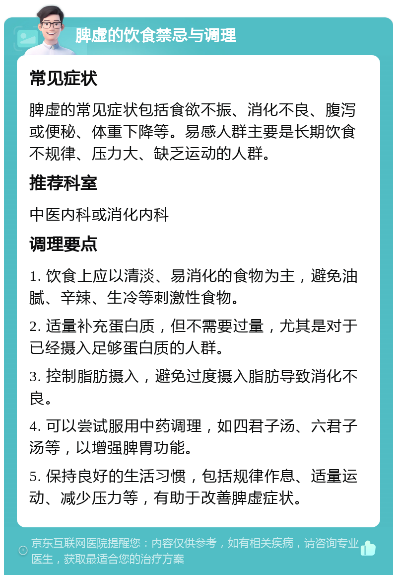 脾虚的饮食禁忌与调理 常见症状 脾虚的常见症状包括食欲不振、消化不良、腹泻或便秘、体重下降等。易感人群主要是长期饮食不规律、压力大、缺乏运动的人群。 推荐科室 中医内科或消化内科 调理要点 1. 饮食上应以清淡、易消化的食物为主，避免油腻、辛辣、生冷等刺激性食物。 2. 适量补充蛋白质，但不需要过量，尤其是对于已经摄入足够蛋白质的人群。 3. 控制脂肪摄入，避免过度摄入脂肪导致消化不良。 4. 可以尝试服用中药调理，如四君子汤、六君子汤等，以增强脾胃功能。 5. 保持良好的生活习惯，包括规律作息、适量运动、减少压力等，有助于改善脾虚症状。