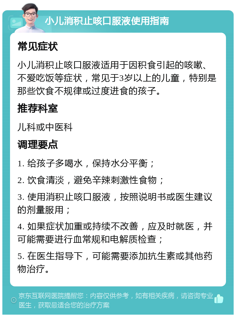 小儿消积止咳口服液使用指南 常见症状 小儿消积止咳口服液适用于因积食引起的咳嗽、不爱吃饭等症状，常见于3岁以上的儿童，特别是那些饮食不规律或过度进食的孩子。 推荐科室 儿科或中医科 调理要点 1. 给孩子多喝水，保持水分平衡； 2. 饮食清淡，避免辛辣刺激性食物； 3. 使用消积止咳口服液，按照说明书或医生建议的剂量服用； 4. 如果症状加重或持续不改善，应及时就医，并可能需要进行血常规和电解质检查； 5. 在医生指导下，可能需要添加抗生素或其他药物治疗。