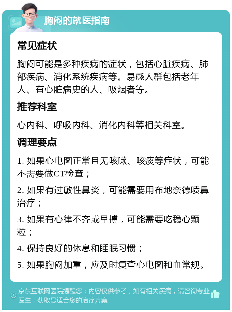 胸闷的就医指南 常见症状 胸闷可能是多种疾病的症状，包括心脏疾病、肺部疾病、消化系统疾病等。易感人群包括老年人、有心脏病史的人、吸烟者等。 推荐科室 心内科、呼吸内科、消化内科等相关科室。 调理要点 1. 如果心电图正常且无咳嗽、咳痰等症状，可能不需要做CT检查； 2. 如果有过敏性鼻炎，可能需要用布地奈德喷鼻治疗； 3. 如果有心律不齐或早搏，可能需要吃稳心颗粒； 4. 保持良好的休息和睡眠习惯； 5. 如果胸闷加重，应及时复查心电图和血常规。