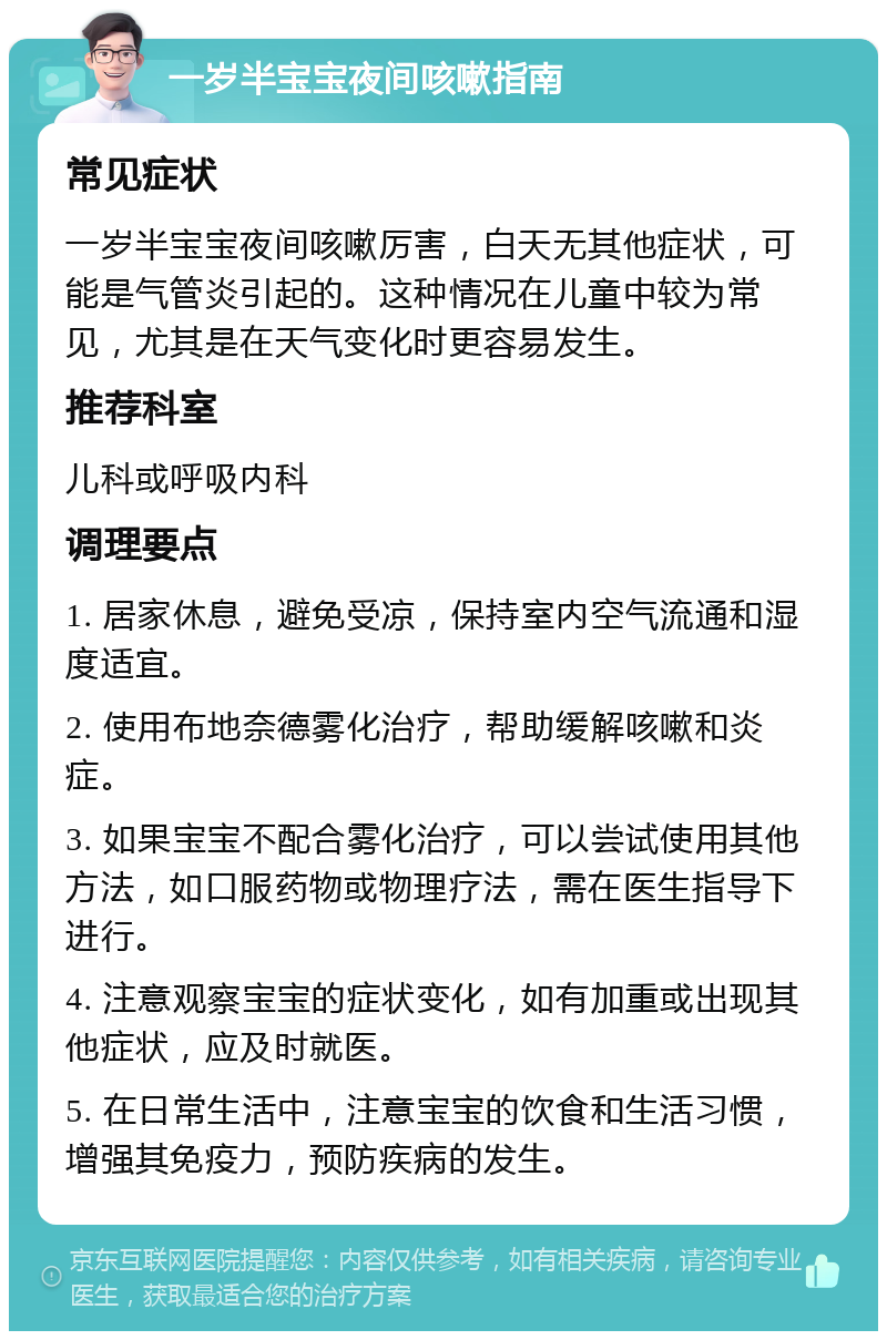 一岁半宝宝夜间咳嗽指南 常见症状 一岁半宝宝夜间咳嗽厉害，白天无其他症状，可能是气管炎引起的。这种情况在儿童中较为常见，尤其是在天气变化时更容易发生。 推荐科室 儿科或呼吸内科 调理要点 1. 居家休息，避免受凉，保持室内空气流通和湿度适宜。 2. 使用布地奈德雾化治疗，帮助缓解咳嗽和炎症。 3. 如果宝宝不配合雾化治疗，可以尝试使用其他方法，如口服药物或物理疗法，需在医生指导下进行。 4. 注意观察宝宝的症状变化，如有加重或出现其他症状，应及时就医。 5. 在日常生活中，注意宝宝的饮食和生活习惯，增强其免疫力，预防疾病的发生。