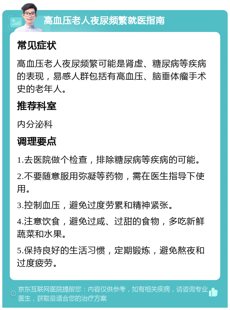 高血压老人夜尿频繁就医指南 常见症状 高血压老人夜尿频繁可能是肾虚、糖尿病等疾病的表现，易感人群包括有高血压、脑垂体瘤手术史的老年人。 推荐科室 内分泌科 调理要点 1.去医院做个检查，排除糖尿病等疾病的可能。 2.不要随意服用弥凝等药物，需在医生指导下使用。 3.控制血压，避免过度劳累和精神紧张。 4.注意饮食，避免过咸、过甜的食物，多吃新鲜蔬菜和水果。 5.保持良好的生活习惯，定期锻炼，避免熬夜和过度疲劳。